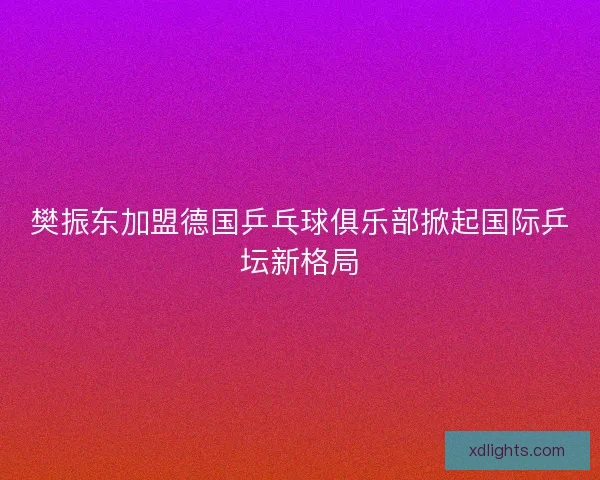 樊振东加盟德国乒乓球俱乐部掀起国际乒坛新格局