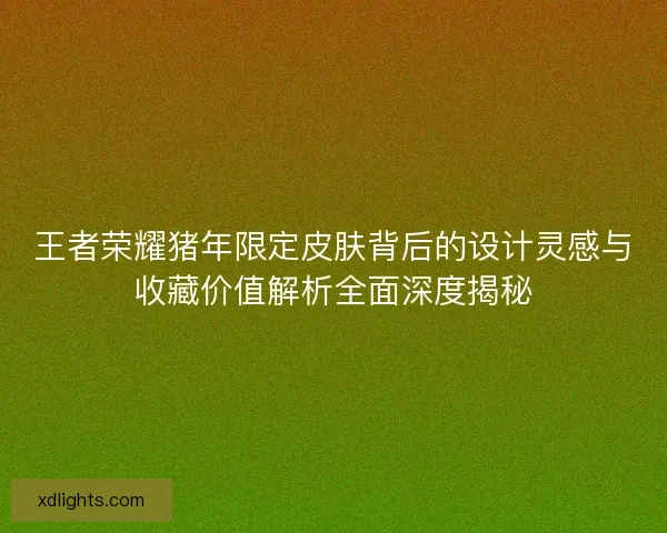 王者荣耀猪年限定皮肤背后的设计灵感与收藏价值解析全面深度揭秘