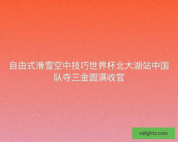 自由式滑雪空中技巧世界杯北大湖站中国队夺三金圆满收官
