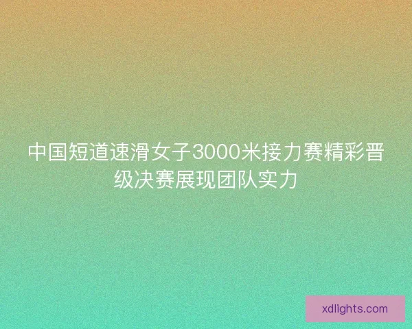中国短道速滑女子3000米接力赛精彩晋级决赛展现团队实力