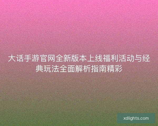 大话手游官网全新版本上线福利活动与经典玩法全面解析指南精彩