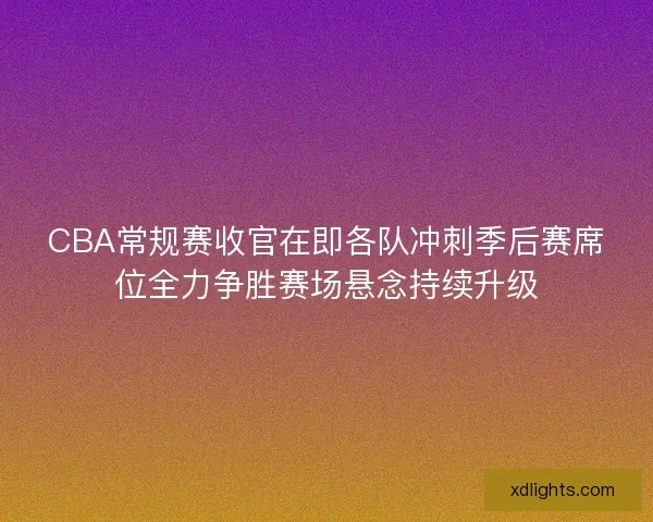 CBA常规赛收官在即各队冲刺季后赛席位全力争胜赛场悬念持续升级