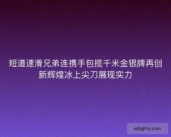 短道速滑兄弟连携手包揽千米金银牌再创新辉煌冰上尖刀展现实力