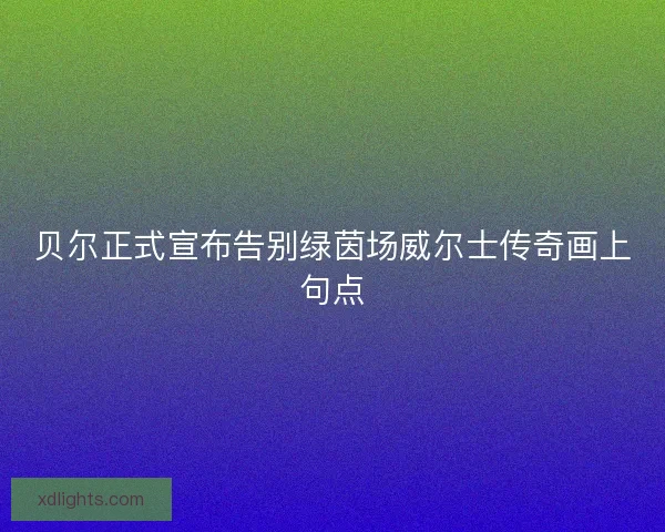 贝尔正式宣布告别绿茵场威尔士传奇画上句点