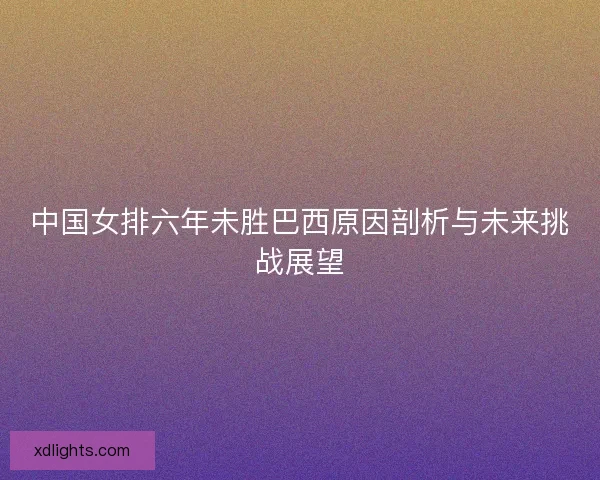 中国女排六年未胜巴西原因剖析与未来挑战展望