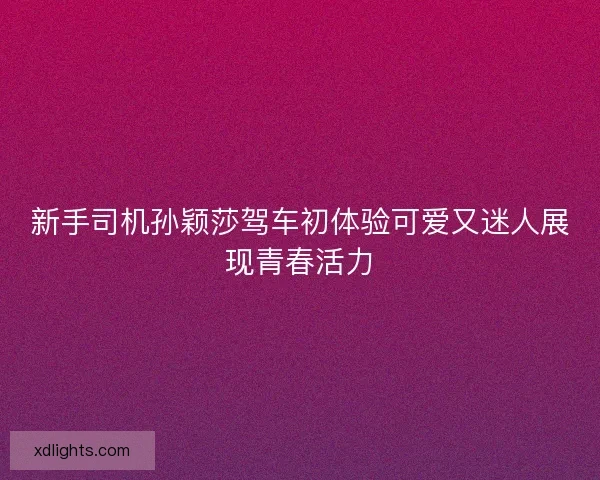 新手司机孙颖莎驾车初体验可爱又迷人展现青春活力
