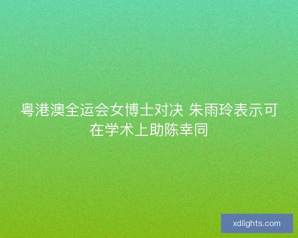 粤港澳全运会女博士对决 朱雨玲表示可在学术上助陈幸同