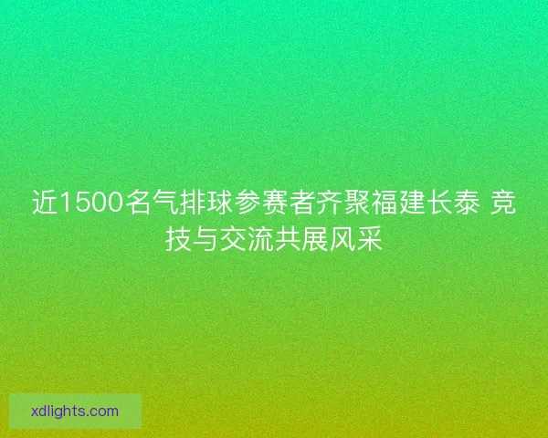 近1500名气排球参赛者齐聚福建长泰 竞技与交流共展风采