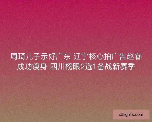 周琦儿子示好广东 辽宁核心拍广告赵睿成功瘦身 四川榜眼2选1备战新赛季
