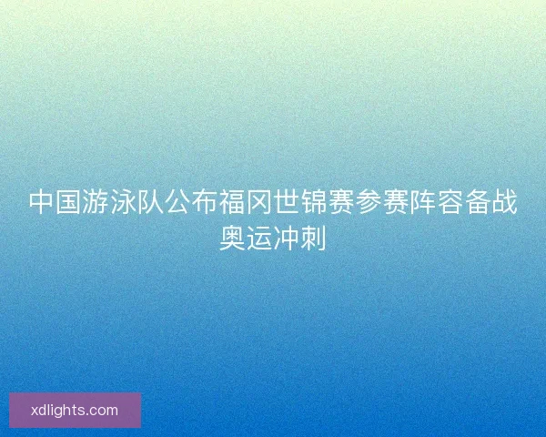中国游泳队公布福冈世锦赛参赛阵容备战奥运冲刺